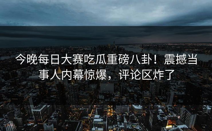 今晚每日大赛吃瓜重磅八卦！震撼当事人内幕惊爆，评论区炸了
