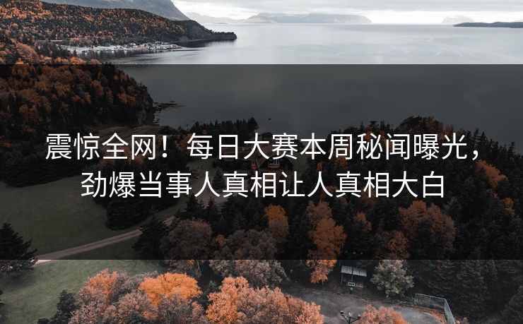 震惊全网！每日大赛本周秘闻曝光，劲爆当事人真相让人真相大白