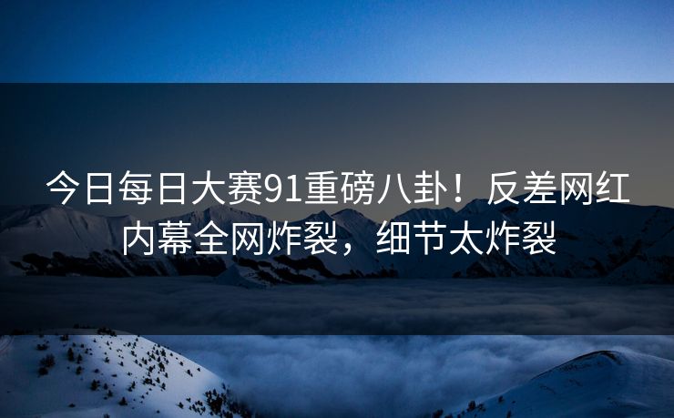 今日每日大赛91重磅八卦！反差网红内幕全网炸裂，细节太炸裂
