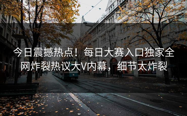 今日震撼热点！每日大赛入口独家全网炸裂热议大V内幕，细节太炸裂