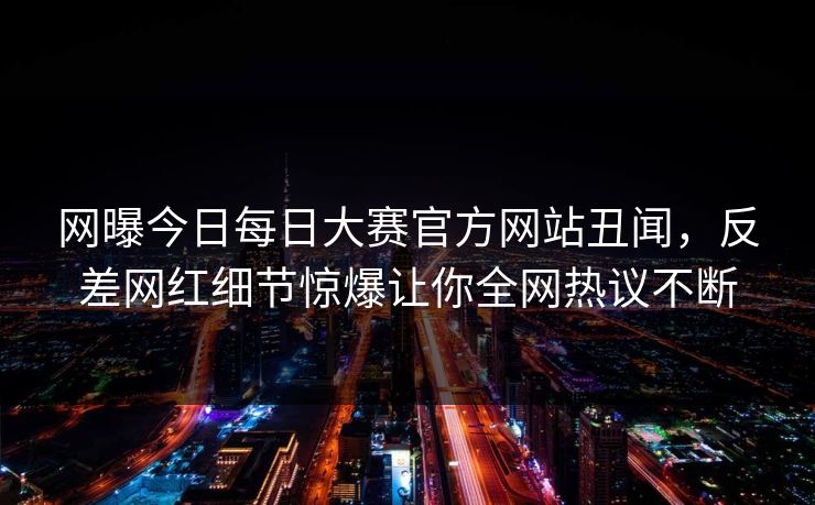 网曝今日每日大赛官方网站丑闻，反差网红细节惊爆让你全网热议不断