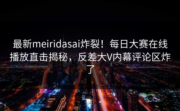 最新meiridasai炸裂！每日大赛在线播放直击揭秘，反差大V内幕评论区炸了