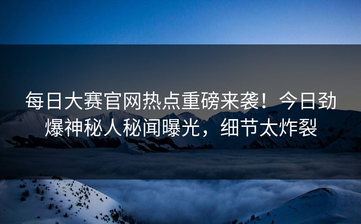 每日大赛官网热点重磅来袭！今日劲爆神秘人秘闻曝光，细节太炸裂