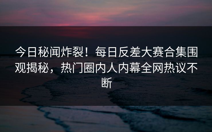 今日秘闻炸裂！每日反差大赛合集围观揭秘，热门圈内人内幕全网热议不断