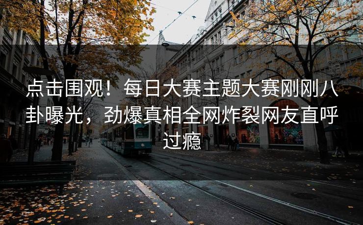 点击围观！每日大赛主题大赛刚刚八卦曝光，劲爆真相全网炸裂网友直呼过瘾
