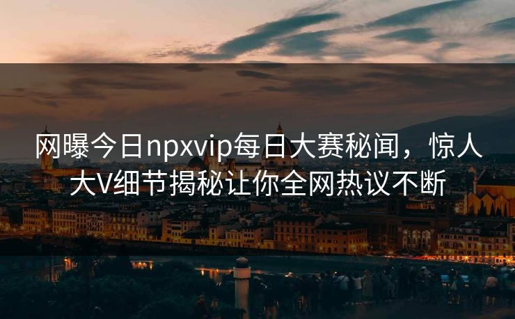 网曝今日npxvip每日大赛秘闻，惊人大V细节揭秘让你全网热议不断