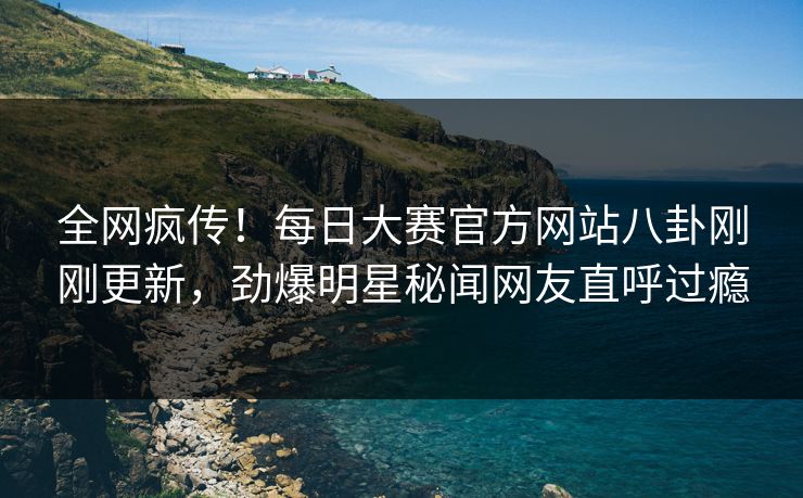 全网疯传！每日大赛官方网站八卦刚刚更新，劲爆明星秘闻网友直呼过瘾