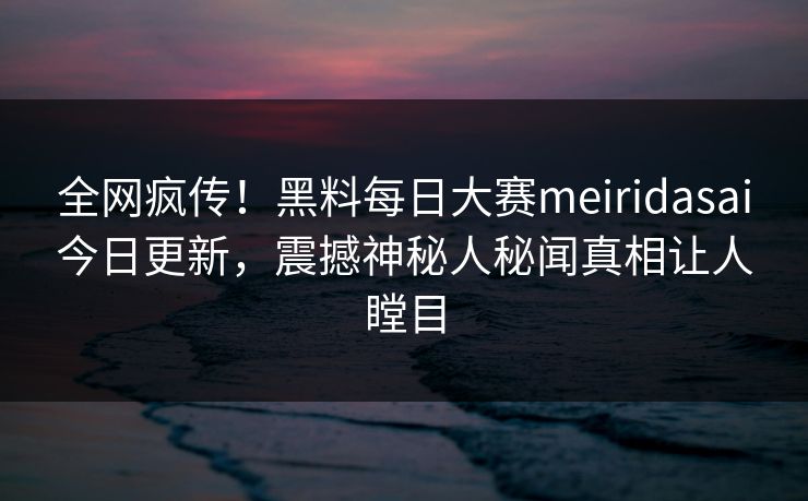 全网疯传！黑料每日大赛meiridasai今日更新，震撼神秘人秘闻真相让人瞠目
