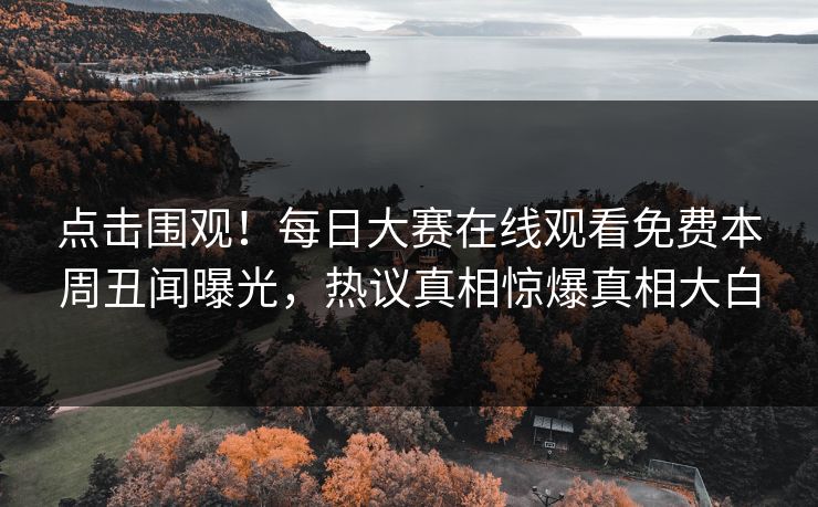 点击围观！每日大赛在线观看免费本周丑闻曝光，热议真相惊爆真相大白