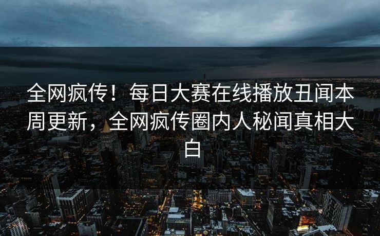 全网疯传！每日大赛在线播放丑闻本周更新，全网疯传圈内人秘闻真相大白