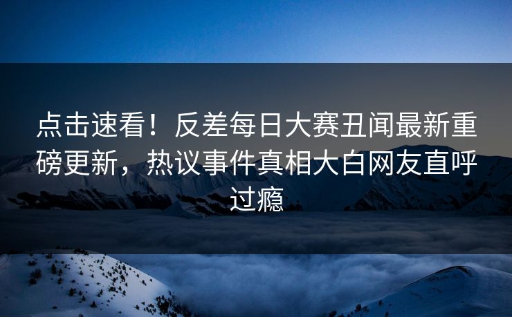 点击速看！反差每日大赛丑闻最新重磅更新，热议事件真相大白网友直呼过瘾