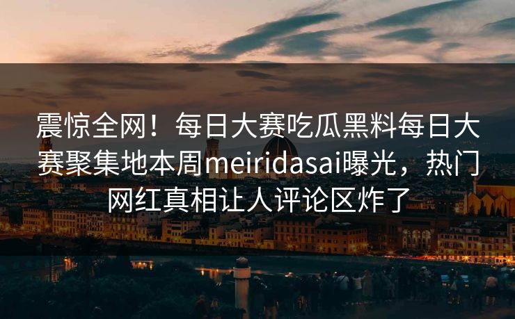 震惊全网！每日大赛吃瓜黑料每日大赛聚集地本周meiridasai曝光，热门网红真相让人评论区炸了