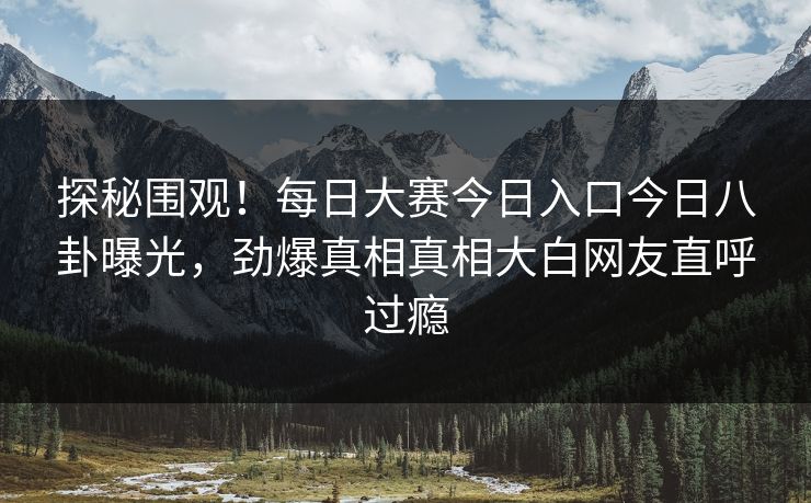 探秘围观！每日大赛今日入口今日八卦曝光，劲爆真相真相大白网友直呼过瘾