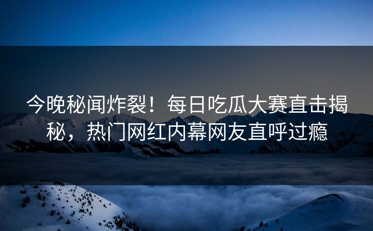 今晚秘闻炸裂！每日吃瓜大赛直击揭秘，热门网红内幕网友直呼过瘾