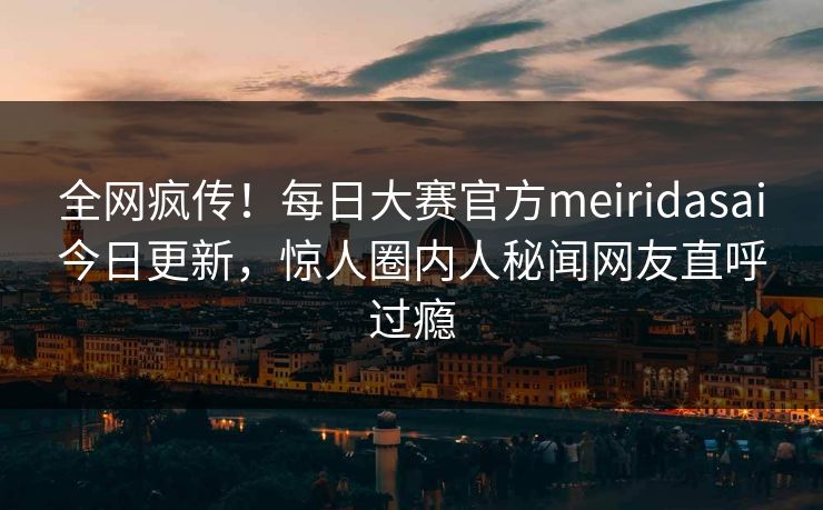 全网疯传！每日大赛官方meiridasai今日更新，惊人圈内人秘闻网友直呼过瘾