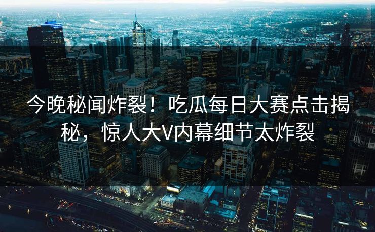 今晚秘闻炸裂！吃瓜每日大赛点击揭秘，惊人大V内幕细节太炸裂