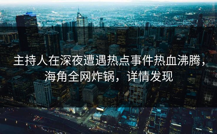 主持人在深夜遭遇热点事件热血沸腾，海角全网炸锅，详情发现