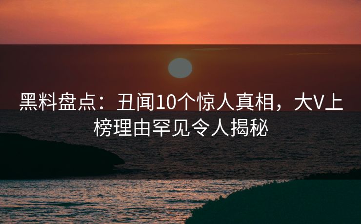 黑料盘点：丑闻10个惊人真相，大V上榜理由罕见令人揭秘
