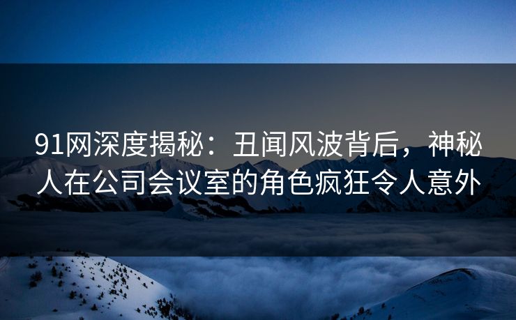 91网深度揭秘：丑闻风波背后，神秘人在公司会议室的角色疯狂令人意外