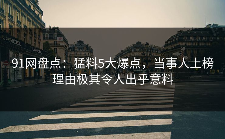 91网盘点：猛料5大爆点，当事人上榜理由极其令人出乎意料