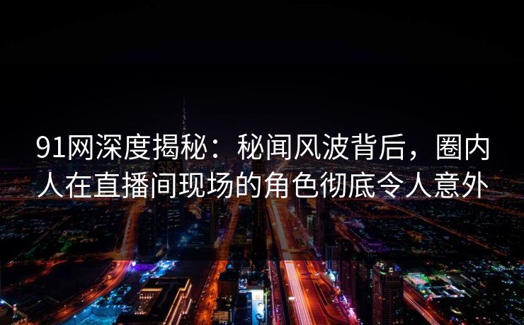 91网深度揭秘：秘闻风波背后，圈内人在直播间现场的角色彻底令人意外