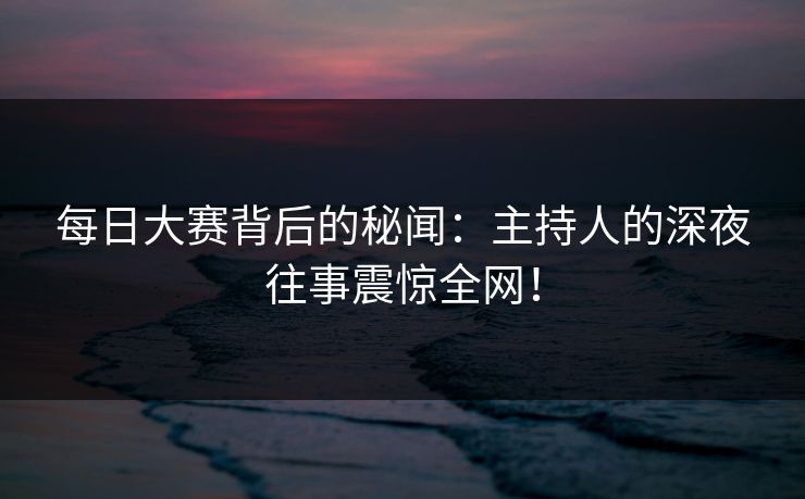 每日大赛背后的秘闻：主持人的深夜往事震惊全网！