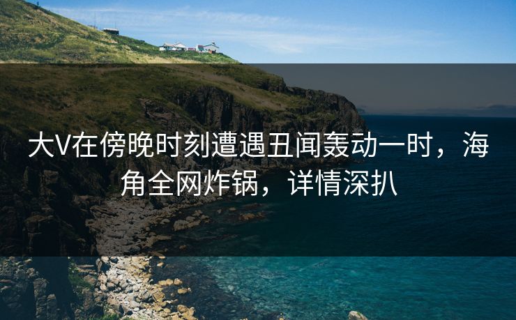 大V在傍晚时刻遭遇丑闻轰动一时，海角全网炸锅，详情深扒
