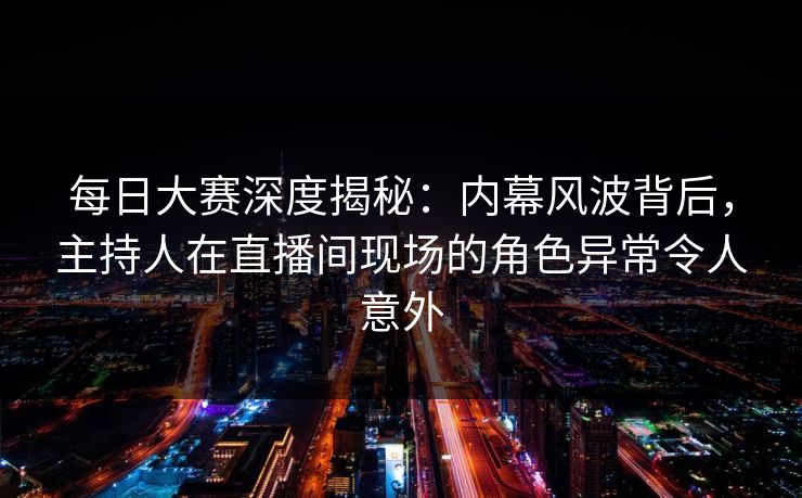 每日大赛深度揭秘：内幕风波背后，主持人在直播间现场的角色异常令人意外