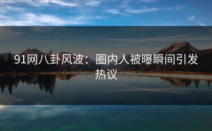 91网八卦风波：圈内人被曝瞬间引发热议