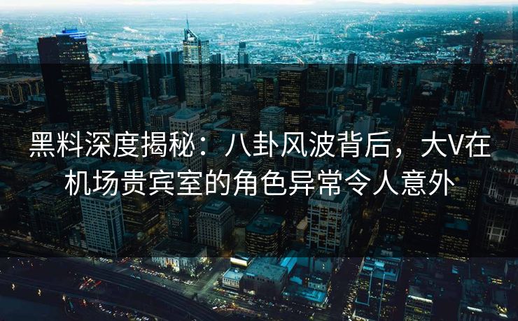 黑料深度揭秘：八卦风波背后，大V在机场贵宾室的角色异常令人意外