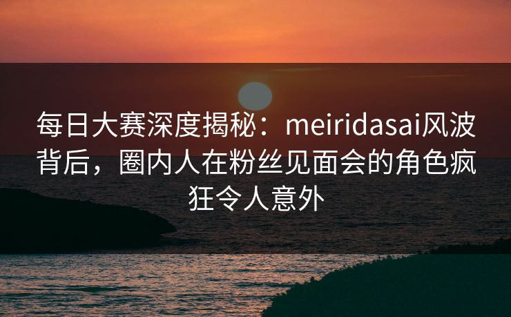 每日大赛深度揭秘：meiridasai风波背后，圈内人在粉丝见面会的角色疯狂令人意外