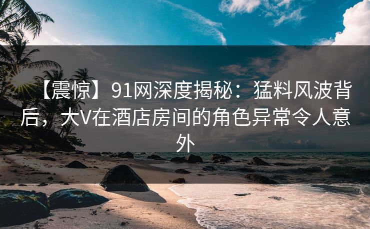 【震惊】91网深度揭秘：猛料风波背后，大V在酒店房间的角色异常令人意外
