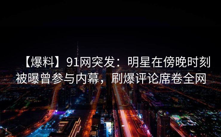 【爆料】91网突发：明星在傍晚时刻被曝曾参与内幕，刷爆评论席卷全网