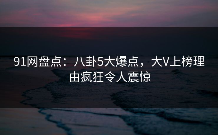 91网盘点：八卦5大爆点，大V上榜理由疯狂令人震惊