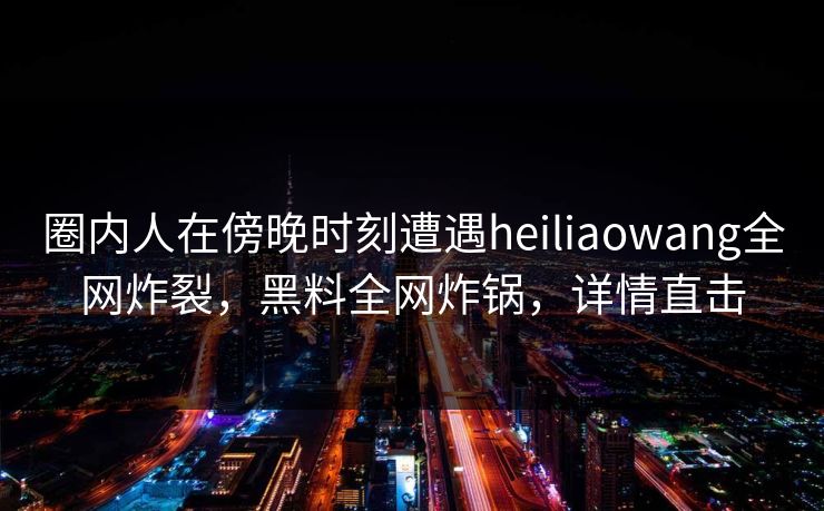 圈内人在傍晚时刻遭遇heiliaowang全网炸裂，黑料全网炸锅，详情直击