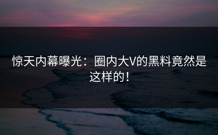 惊天内幕曝光：圈内大V的黑料竟然是这样的！