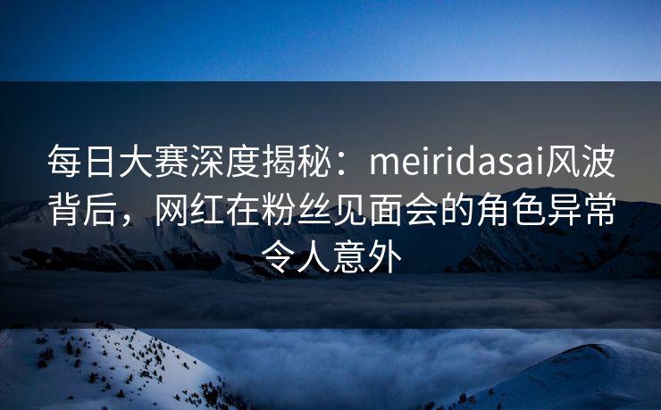 每日大赛深度揭秘：meiridasai风波背后，网红在粉丝见面会的角色异常令人意外