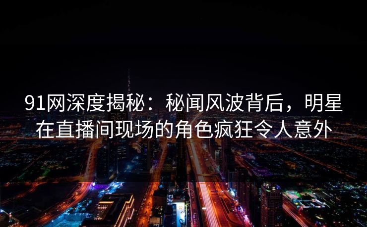 91网深度揭秘：秘闻风波背后，明星在直播间现场的角色疯狂令人意外