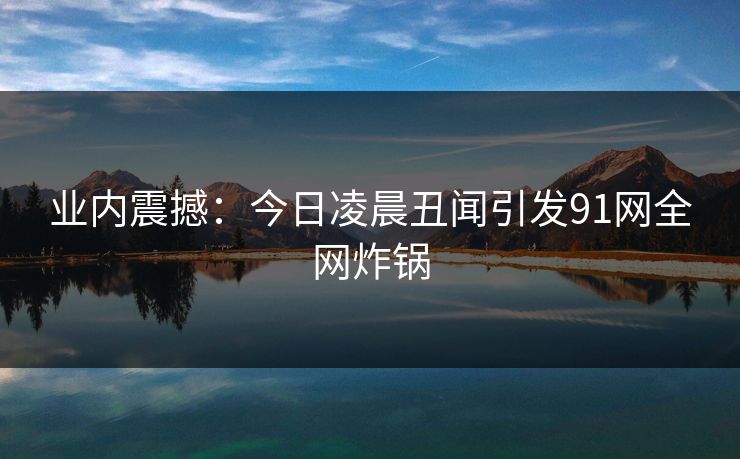 业内震撼：今日凌晨丑闻引发91网全网炸锅