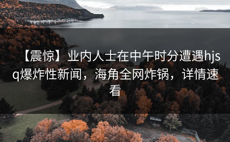 【震惊】业内人士在中午时分遭遇hjsq爆炸性新闻，海角全网炸锅，详情速看