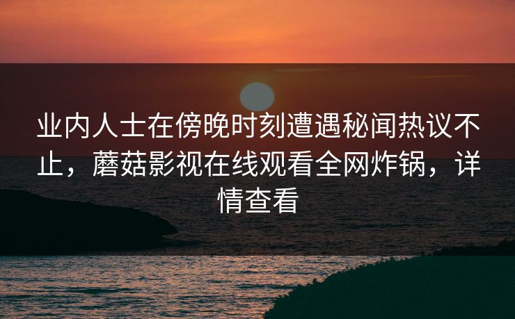 业内人士在傍晚时刻遭遇秘闻热议不止，蘑菇影视在线观看全网炸锅，详情查看