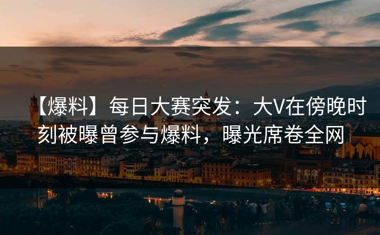 【爆料】每日大赛突发：大V在傍晚时刻被曝曾参与爆料，曝光席卷全网