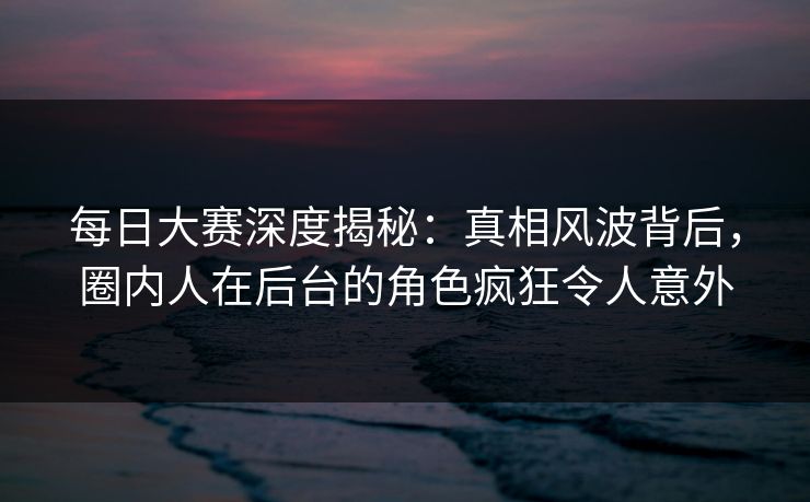 每日大赛深度揭秘：真相风波背后，圈内人在后台的角色疯狂令人意外