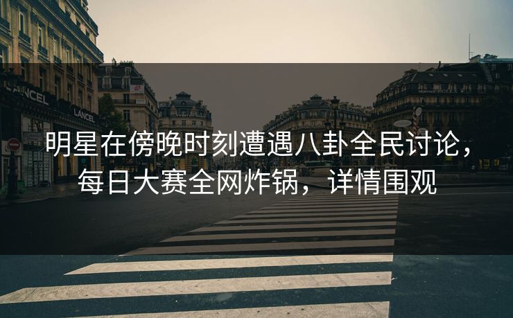 明星在傍晚时刻遭遇八卦全民讨论，每日大赛全网炸锅，详情围观