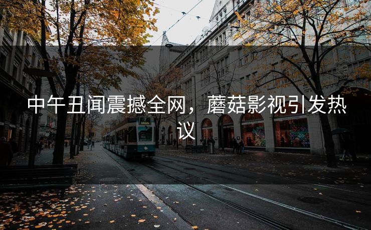 中午丑闻震撼全网，蘑菇影视引发热议