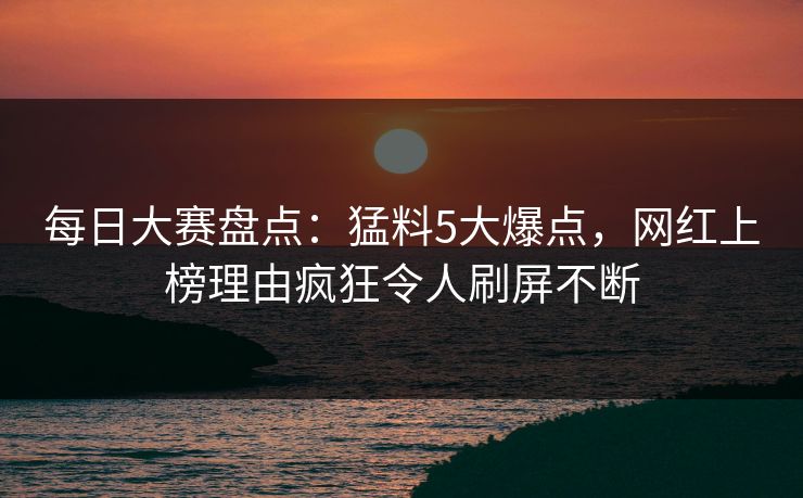 每日大赛盘点：猛料5大爆点，网红上榜理由疯狂令人刷屏不断