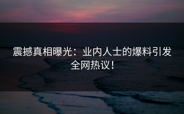 震撼真相曝光：业内人士的爆料引发全网热议！