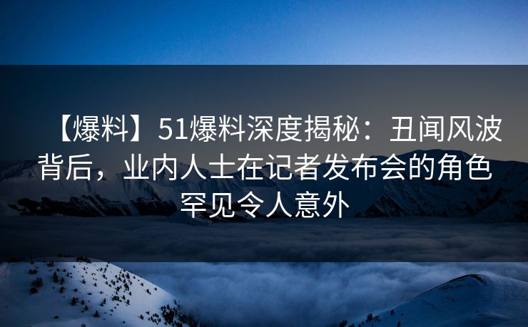 【爆料】51爆料深度揭秘：丑闻风波背后，业内人士在记者发布会的角色罕见令人意外