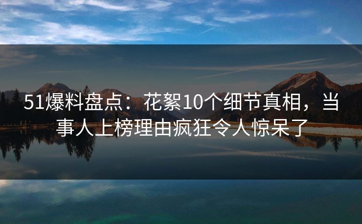 51爆料盘点：花絮10个细节真相，当事人上榜理由疯狂令人惊呆了