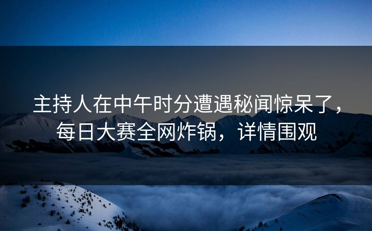 主持人在中午时分遭遇秘闻惊呆了，每日大赛全网炸锅，详情围观